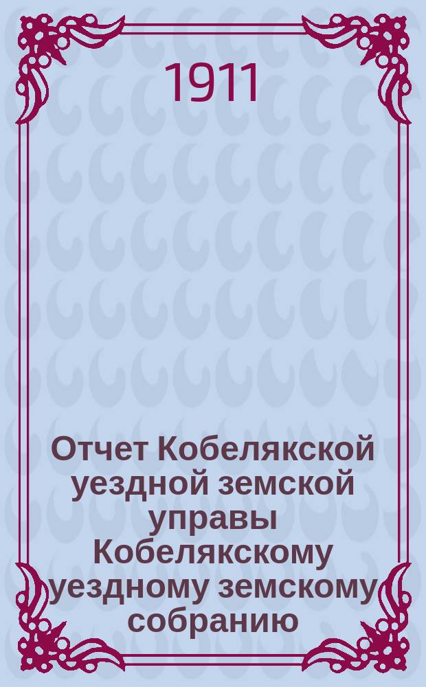 Отчет Кобелякской уездной земской управы Кобелякскому уездному земскому собранию... XLVII очередного созыва за 1910 год
