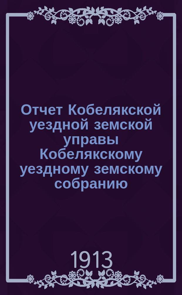 Отчет Кобелякской уездной земской управы Кобелякскому уездному земскому собранию... XLIX очередного созыва за 1912 год