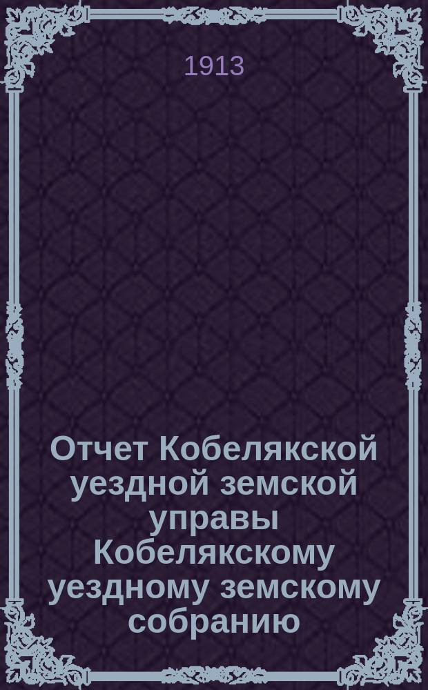 Отчет Кобелякской уездной земской управы Кобелякскому уездному земскому собранию... XLIX очередного созыва за 1912 год