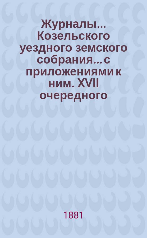 Журналы... Козельского уездного земского собрания... с приложениями к ним. XVII очередного... с 4-го по 9-е октября 1881 года