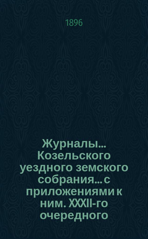 Журналы... Козельского уездного земского собрания... с приложениями к ним. XXXII-го очередного... : XXXII-го очередного... заседаний 5, 6 и 7 октября 1896 года и экстренных... заседаний 3 июня 1895 г. и 21 января 1896 года, с приложениями к означенным журналам 1896 года