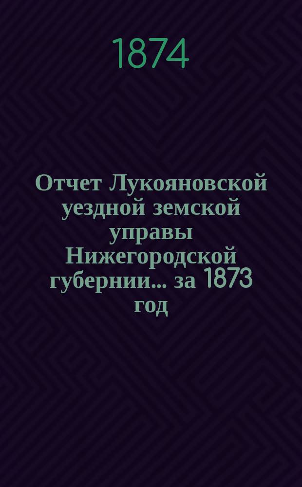 Отчет Лукояновской уездной земской управы Нижегородской губернии... за 1873 год : за 1873 год, смета и раскладка на 1874 г., утвержденные IX очередным Лукояновским уездным земским собранием, с объяснительною к ним запискою