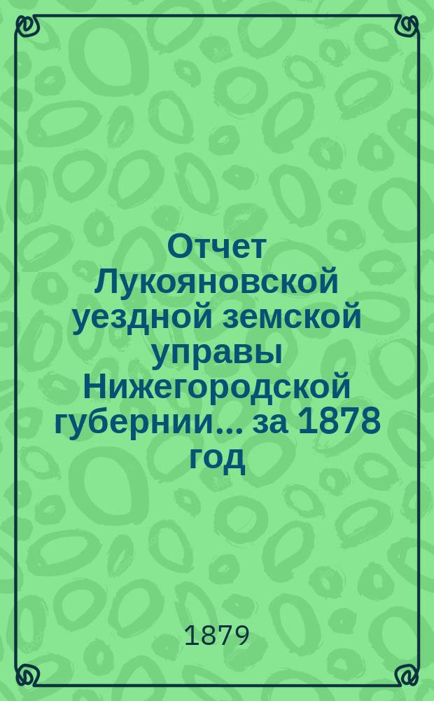 Отчет Лукояновской уездной земской управы Нижегородской губернии... за 1878 год : за 1878 год, смета и раскладка на 1879 год, утвержденные XIV очередным Лукояновским уездным земским собранием, с объяснительною к ним запискою