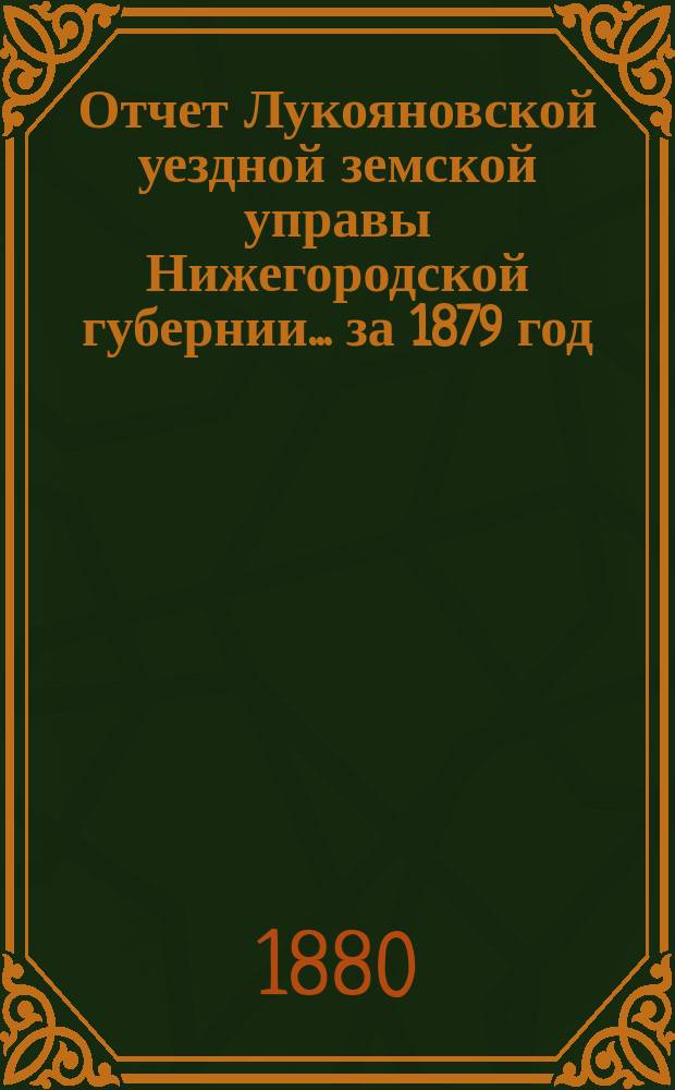 Отчет Лукояновской уездной земской управы Нижегородской губернии... за 1879 год : за 1879 год, смета и раскладка на 1880 год, с объяснительною к ним запискою