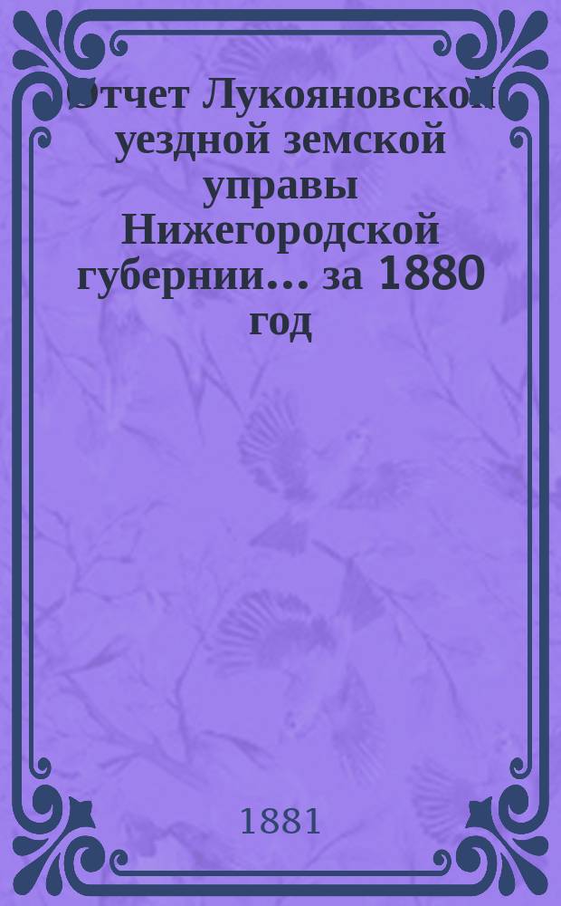 Отчет Лукояновской уездной земской управы Нижегородской губернии... за 1880 год : за 1880 год, смета и раскладка на 1881 год, с объяснительною к ним запискою