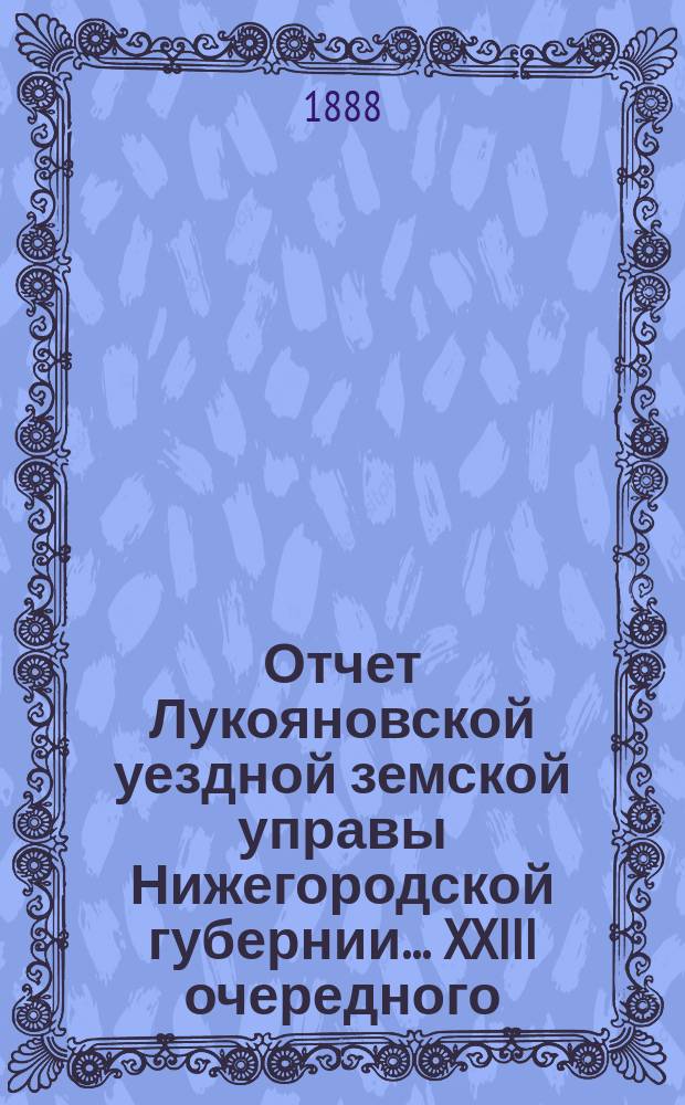 Отчет Лукояновской уездной земской управы Нижегородской губернии... XXIII очередного... : XXIII очередного... [Отчет... за 1887 год]