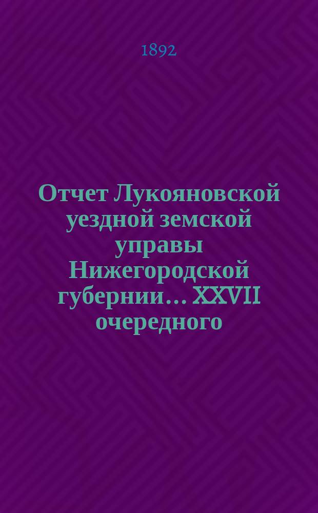 Отчет Лукояновской уездной земской управы Нижегородской губернии... XXVII очередного... : XXVII очередного... Отчет... за 1891 год
