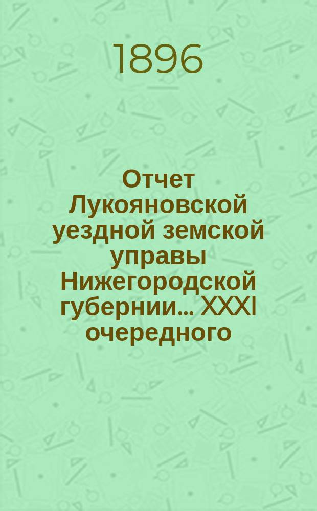 Отчет Лукояновской уездной земской управы Нижегородской губернии... XXXI очередного... 12 и 13 октября 1895 года : XXXI очередного... 12 и 13 октября 1895 года. Отчет... за 1895 г.