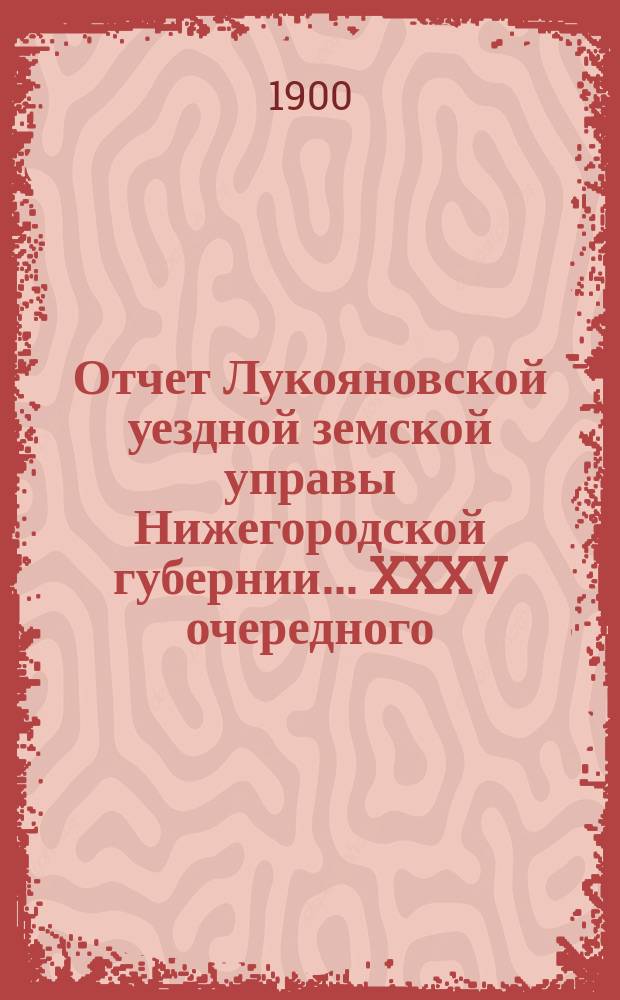 Отчет Лукояновской уездной земской управы Нижегородской губернии... XXXV очередного... 13-15 октября 1899 года : XXXV очередного... 13-15 октября 1899 года. Отчет... за 1899 год