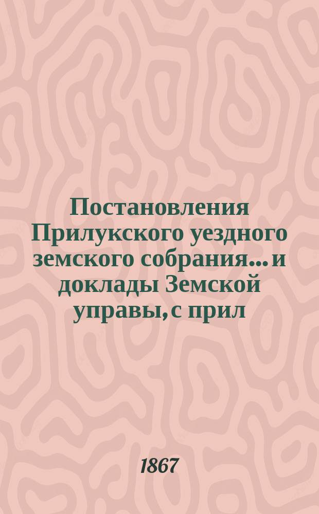 Постановления Прилукского уездного земского собрания... и доклады Земской управы, с прил. к ним