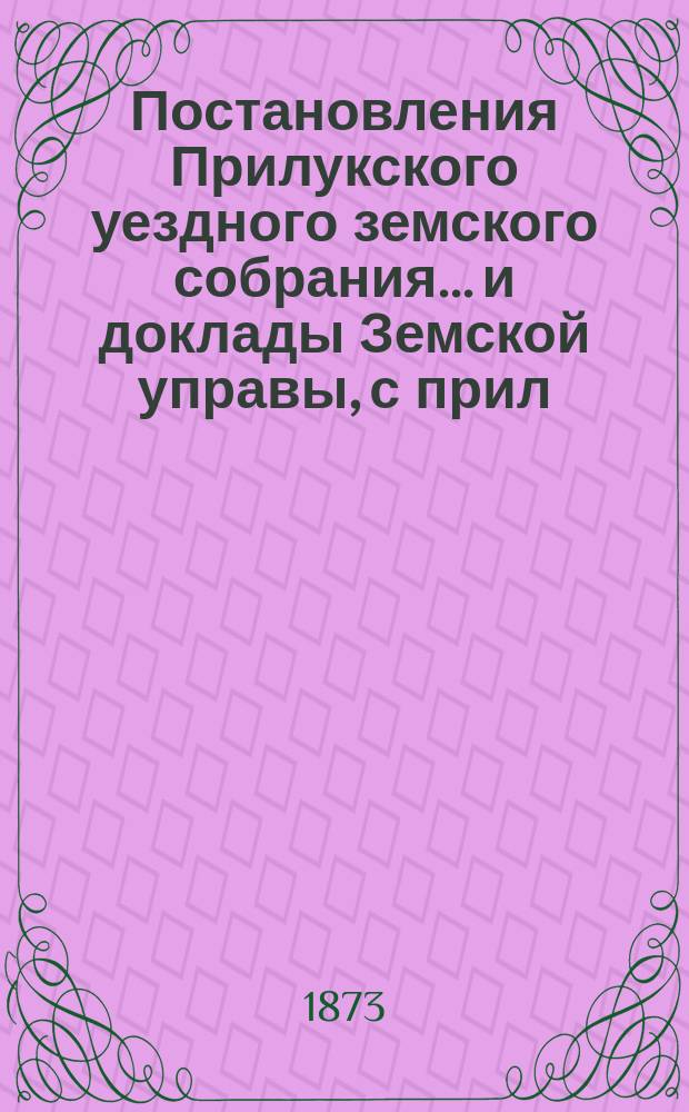 Постановления Прилукского уездного земского собрания... и доклады Земской управы, с прил. к ним. IX очередного... 1873 : IX очередного... 1873 и отчет о действиях Прилукской уездной земской управы с 1-го мая 1872 по 1-е мая 1873 года