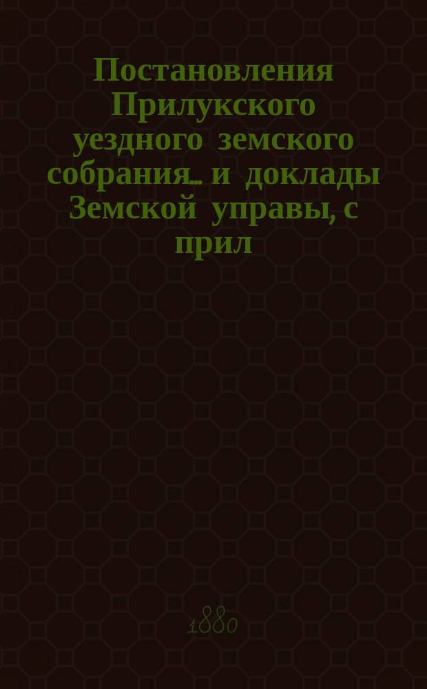Постановления Прилукского уездного земского собрания... и доклады Земской управы, с прил. к ним. XVI-го очередного... 1880 года