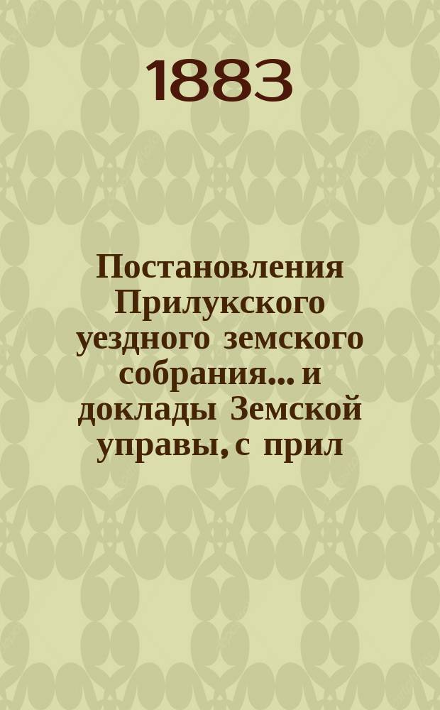 Постановления Прилукского уездного земского собрания... и доклады Земской управы, с прил. к ним. XIX очередного... 1883 года