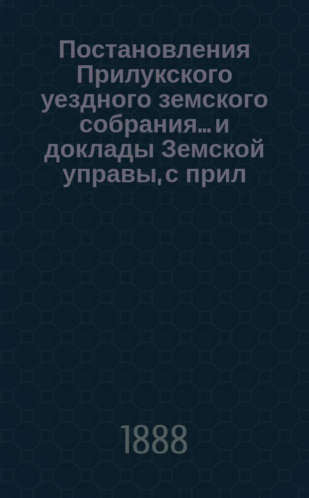 Постановления Прилукского уездного земского собрания... и доклады Земской управы, с прил. к ним. XXIV очередного... 1888 года