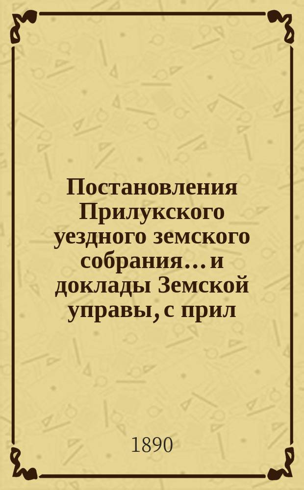 Постановления Прилукского уездного земского собрания... и доклады Земской управы, с прил. к ним. XXVI-го очередного... 1890 года