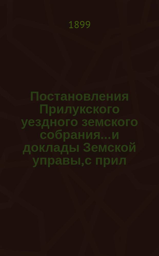 Постановления Прилукского уездного земского собрания... и доклады Земской управы, с прил. к ним. XXXV очередного... 1899 года
