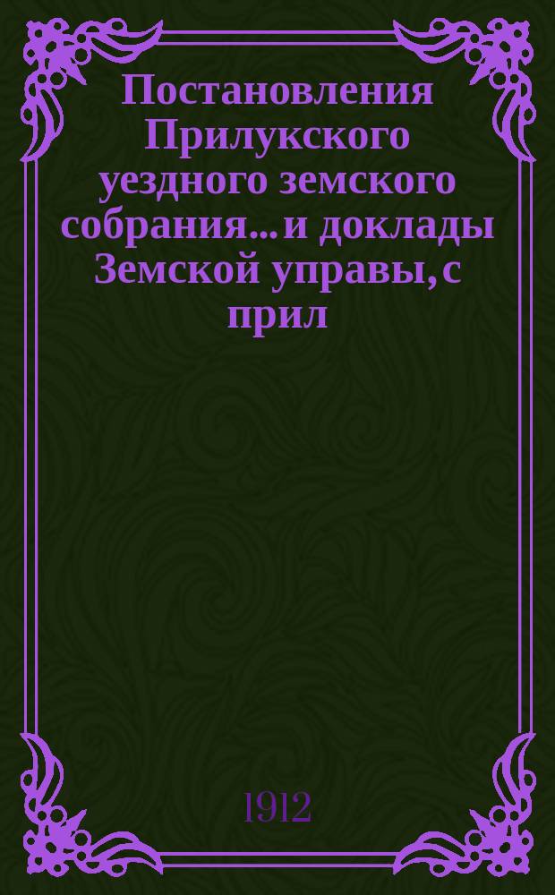 Постановления Прилукского уездного земского собрания... и доклады Земской управы, с прил. к ним. 47-го очередного... 1911 года