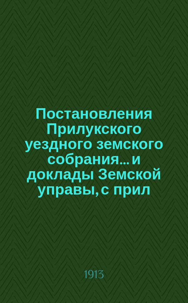 Постановления Прилукского уездного земского собрания... и доклады Земской управы, с прил. к ним. торжественного заседания : торжественного заседания соединенного собрания... 21 февраля 1913 года с прил. и Прилукского экстренного... 22-го февраля 1913 года