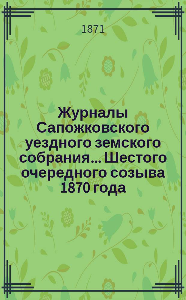 Журналы Сапожковского уездного земского собрания... Шестого очередного созыва [1870 года] : Шестого очередного созыва [1870 года] и сметы уездных земских потребностей, с раскладкою земских повинностей, по Сапожковскому уезду на 1871 год