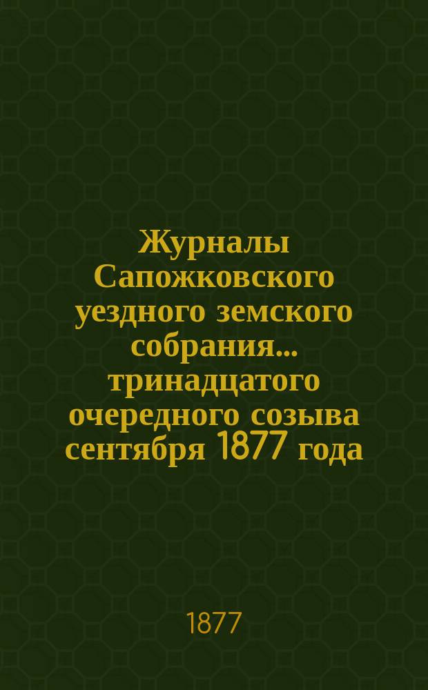 Журналы Сапожковского уездного земского собрания... тринадцатого очередного созыва сентября 1877 года
