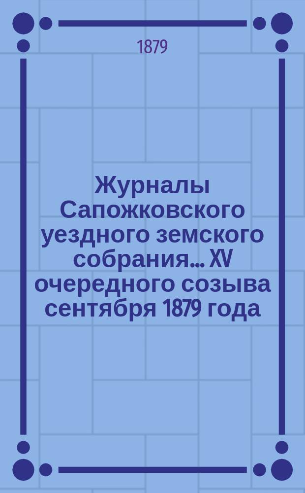 Журналы Сапожковского уездного земского собрания... XV очередного созыва сентября 1879 года : XV очередного созыва сентября 1879 года и экстренного созыва, бывшего 20-го октября 1879 года