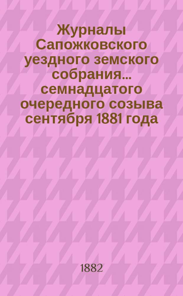 Журналы Сапожковского уездного земского собрания... семнадцатого очередного созыва сентября 1881 года