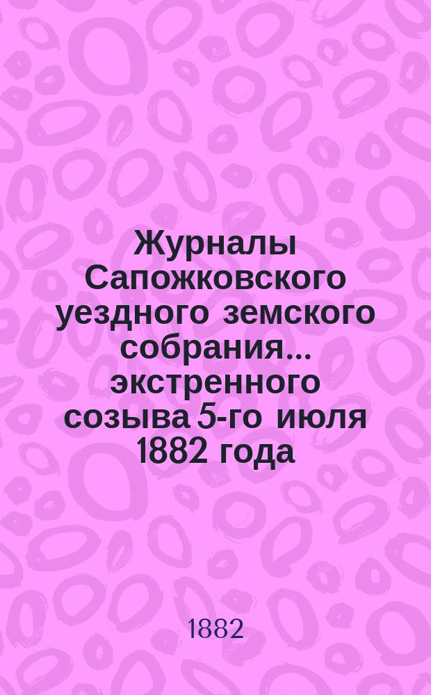 Журналы Сапожковского уездного земского собрания... экстренного созыва 5-го июля 1882 года
