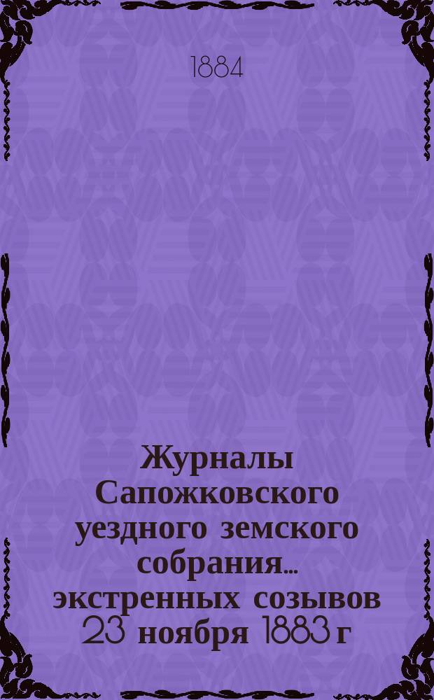 Журналы Сапожковского уездного земского собрания... экстренных созывов 23 ноября 1883 г. и 17 марта 1884 года