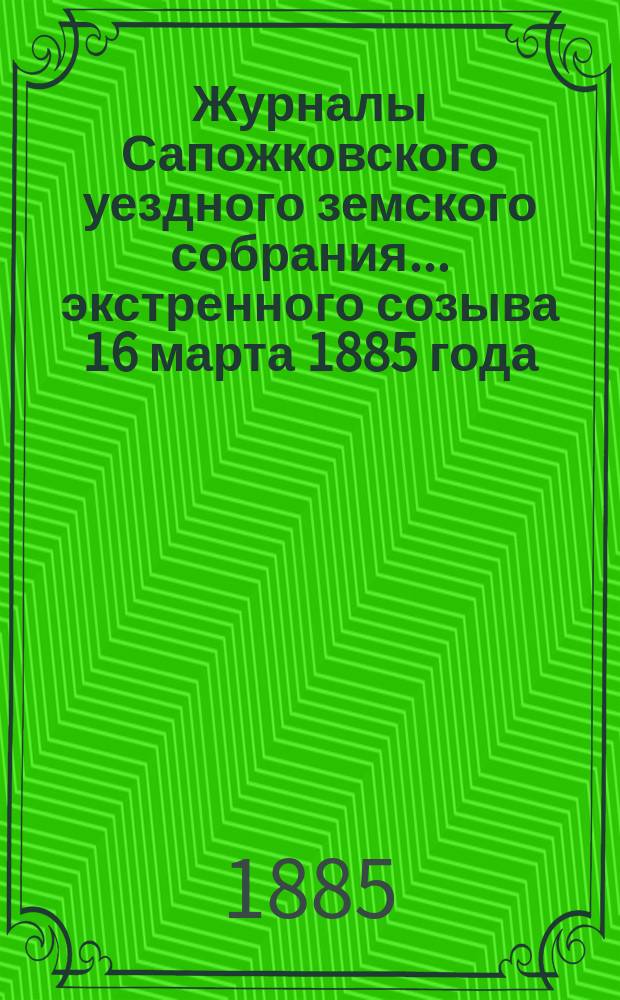 Журналы Сапожковского уездного земского собрания... экстренного созыва 16 марта 1885 года