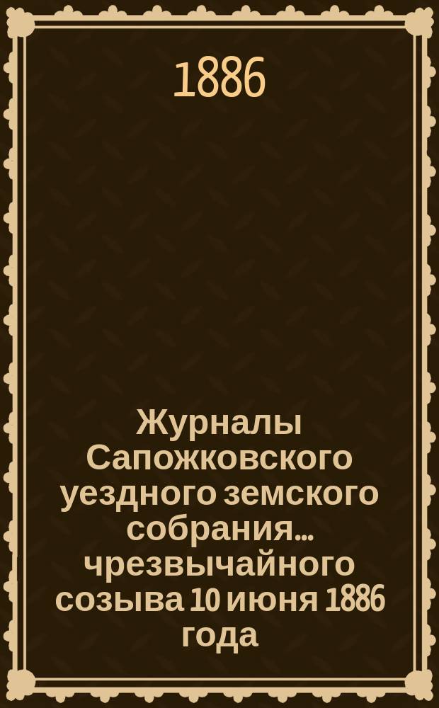 Журналы Сапожковского уездного земского собрания... чрезвычайного созыва 10 июня 1886 года