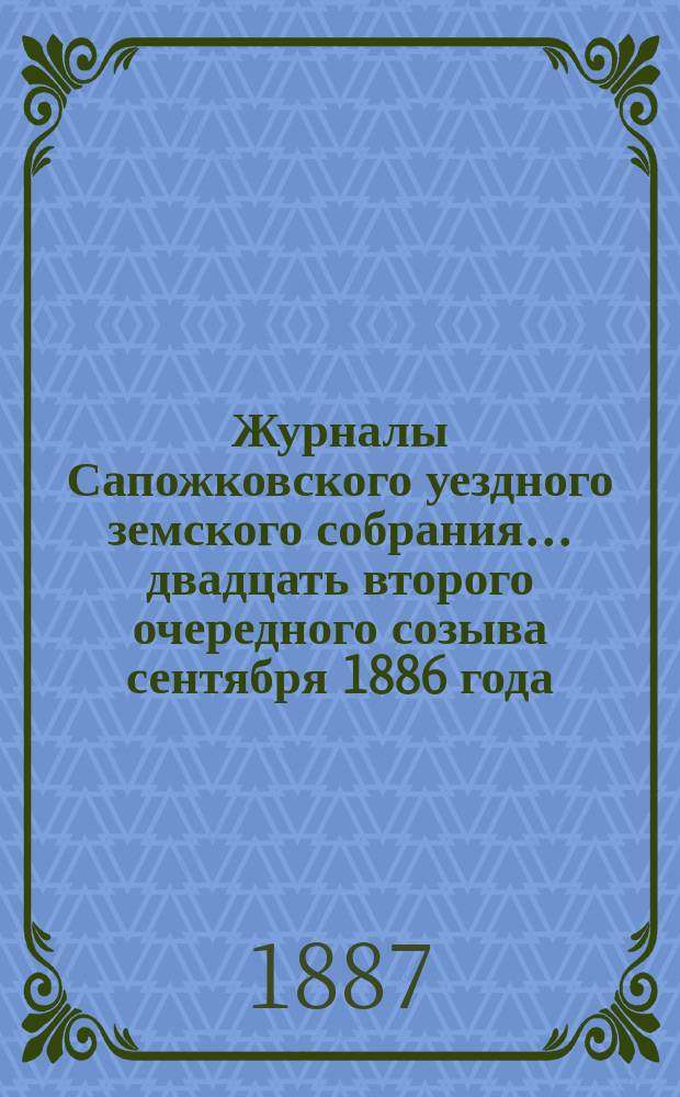 Журналы Сапожковского уездного земского собрания... двадцать второго очередного созыва сентября 1886 года