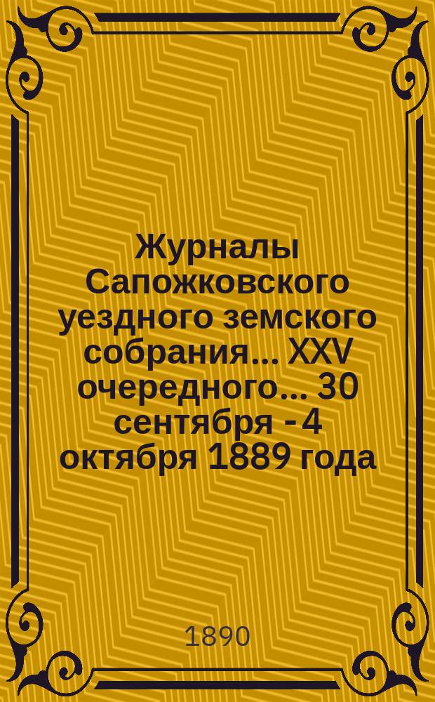 Журналы Сапожковского уездного земского собрания... XXV очередного... 30 сентября - 4 октября 1889 года