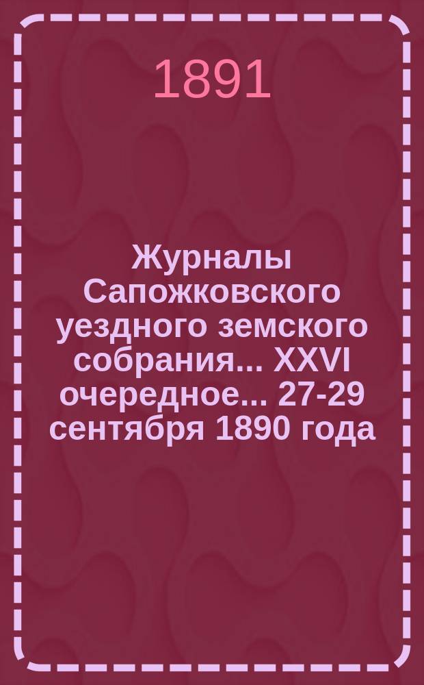 Журналы Сапожковского уездного земского собрания... XXVI очередное... 27-29 сентября 1890 года