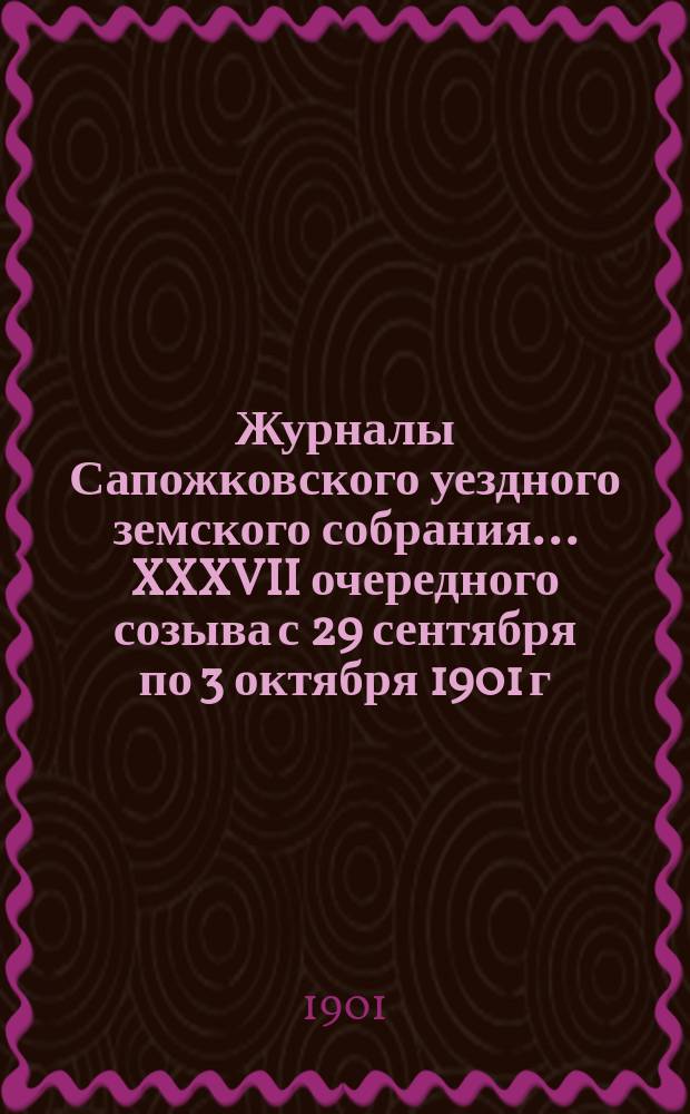 Журналы Сапожковского уездного земского собрания... XXXVII очередного созыва с 29 сентября по 3 октября 1901 г.