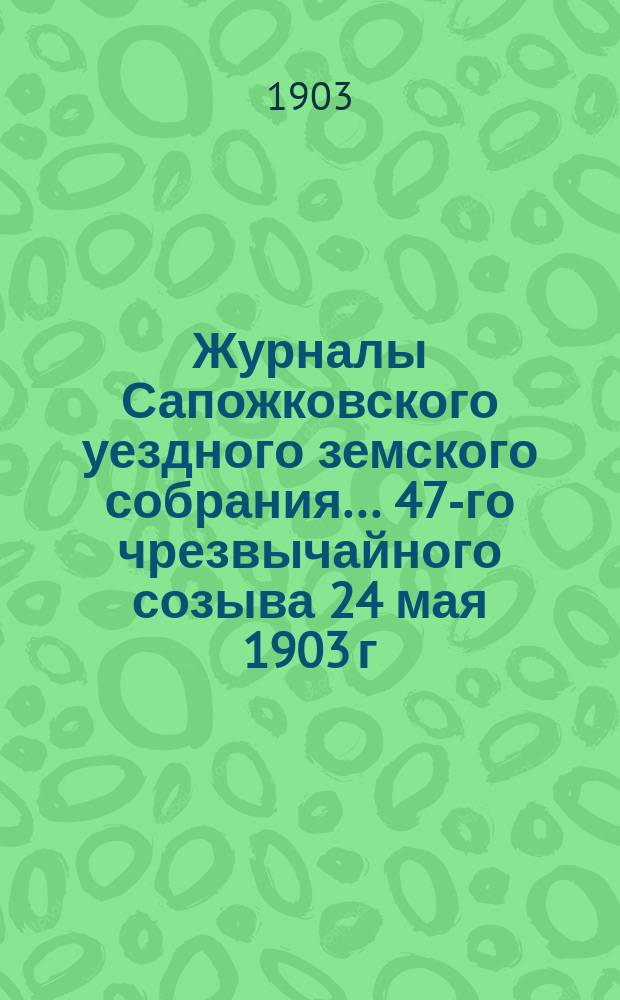 Журналы Сапожковского уездного земского собрания... 47-го чрезвычайного созыва 24 мая 1903 г.