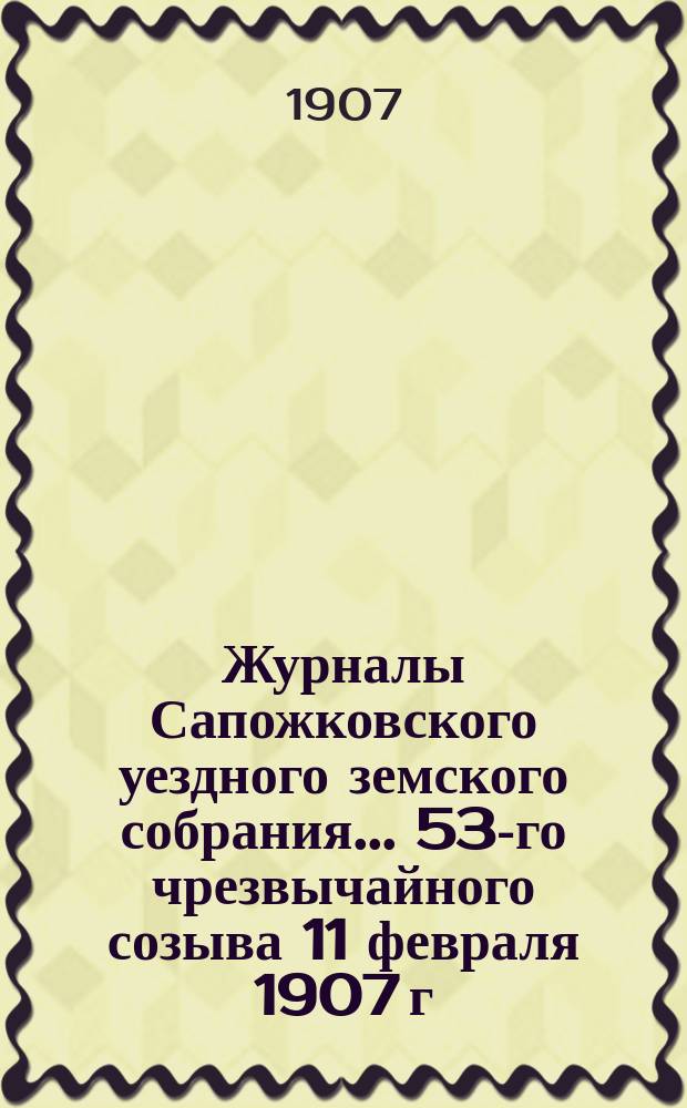 Журналы Сапожковского уездного земского собрания... 53-го чрезвычайного созыва 11 февраля 1907 г.