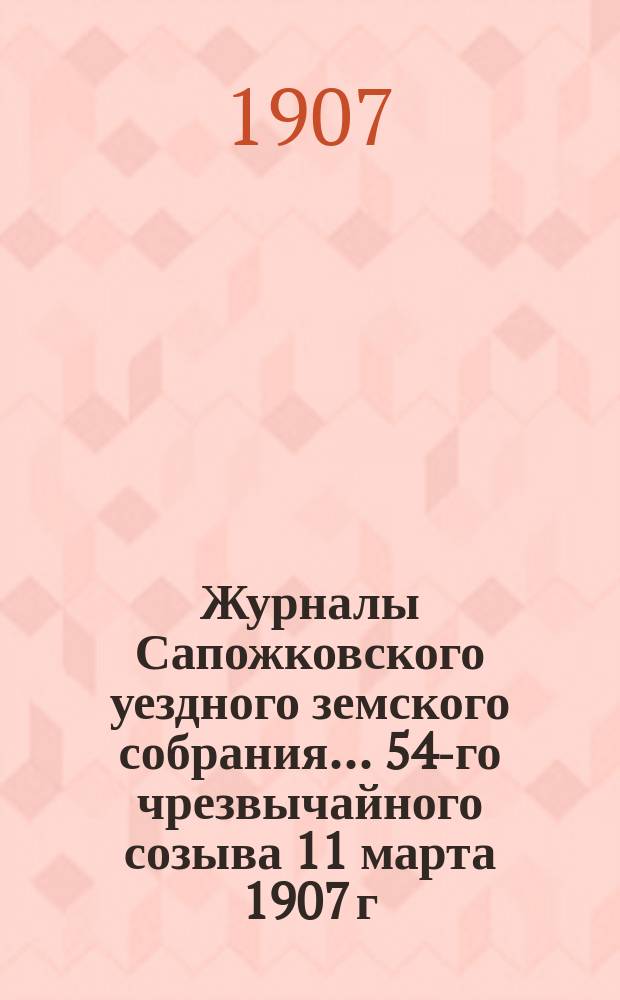 Журналы Сапожковского уездного земского собрания... 54-го чрезвычайного созыва 11 марта 1907 г.