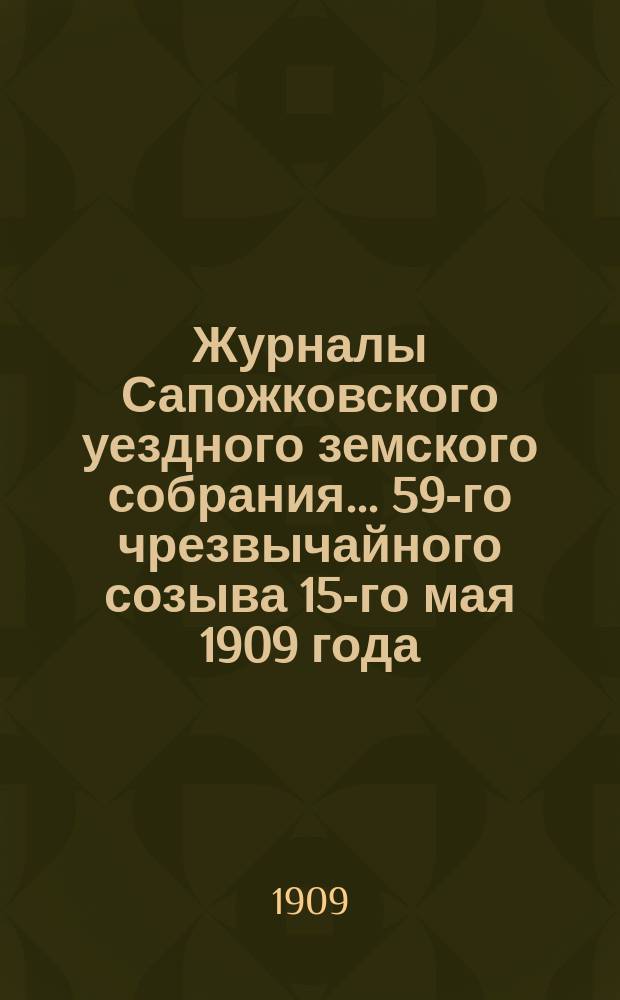 Журналы Сапожковского уездного земского собрания... 59-го чрезвычайного созыва 15-го мая 1909 года
