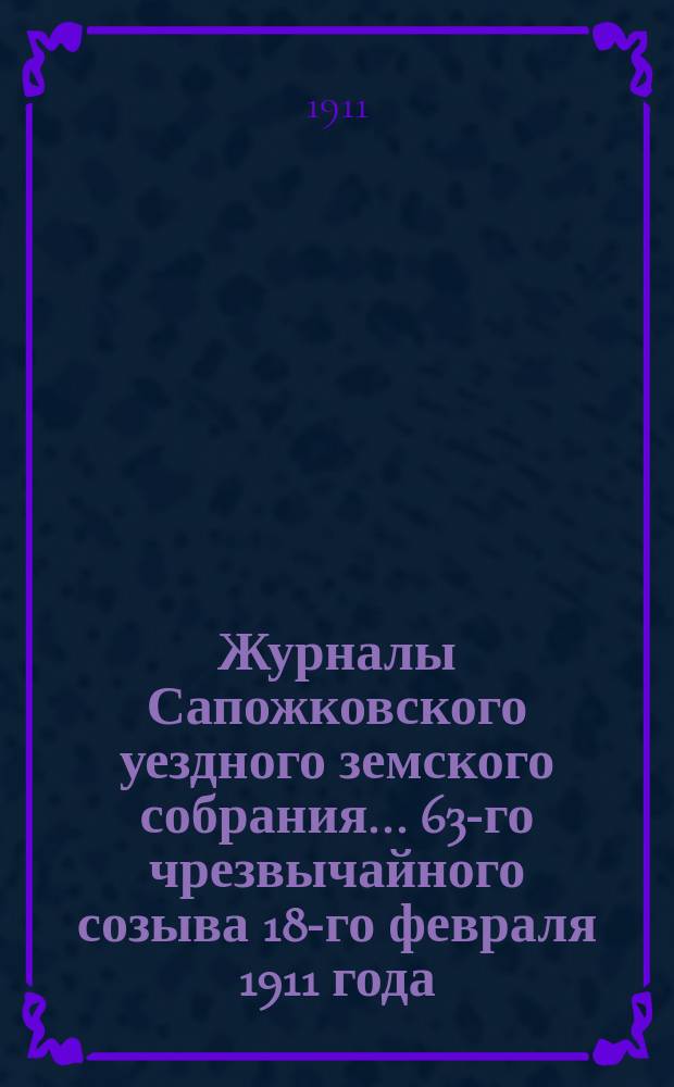 Журналы Сапожковского уездного земского собрания... 63-го чрезвычайного созыва 18-го февраля 1911 года