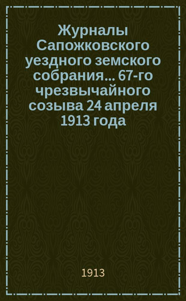 Журналы Сапожковского уездного земского собрания... 67-го чрезвычайного созыва 24 апреля 1913 года