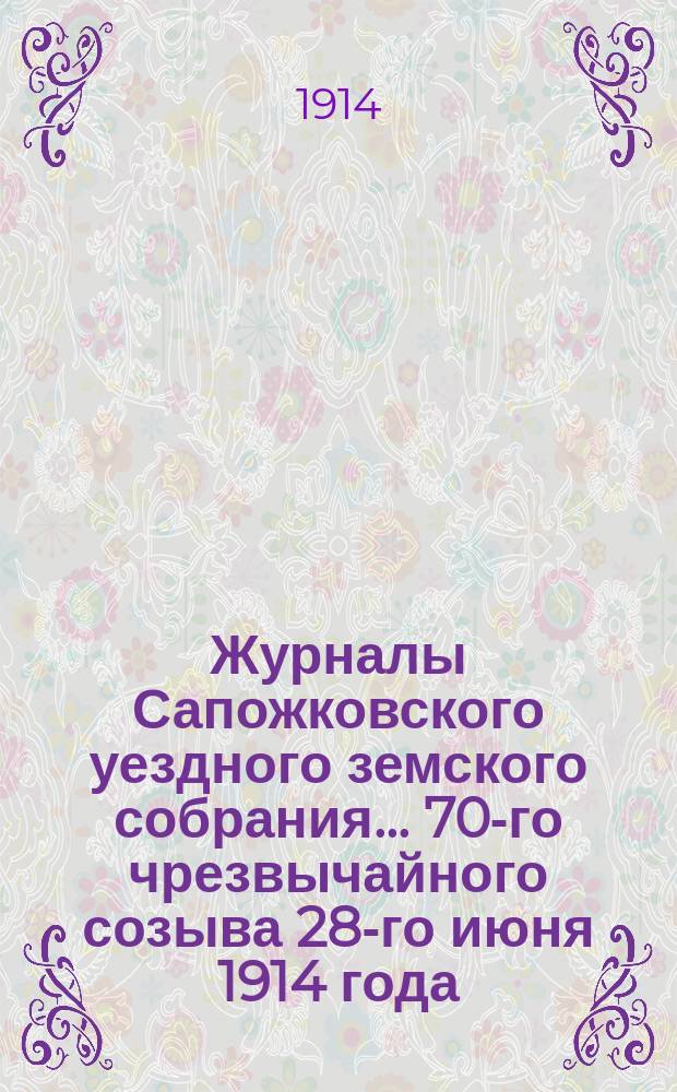 Журналы Сапожковского уездного земского собрания... 70-го чрезвычайного созыва 28-го июня 1914 года