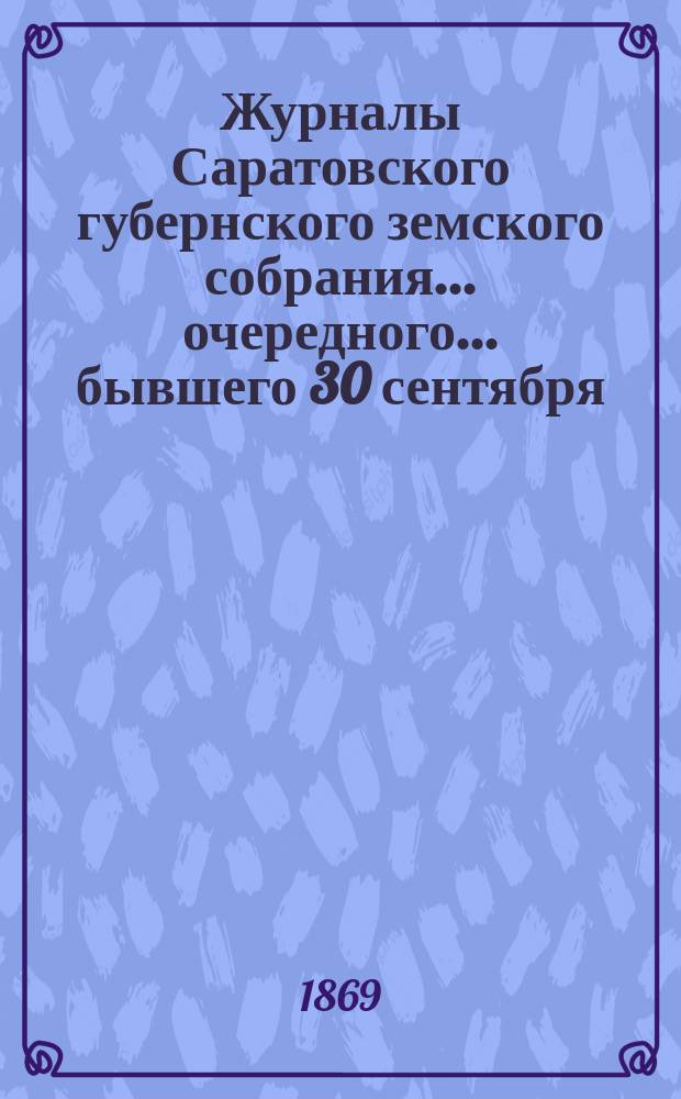Журналы Саратовского губернского земского собрания ... [очередного] ... бывшего 30 сентября, 1, 2, 3, 4 и 6 октября 1869 года
