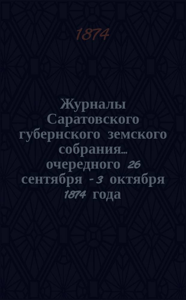 Журналы Саратовского губернского земского собрания ... очередного [26 сентября - 3 октября] 1874 года