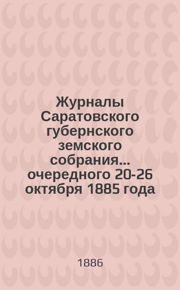 Журналы Саратовского губернского земского собрания ... [очередного] 20-26 октября 1885 года, экстренного ... 23-го ноября 1885 года, смета и раскладка на 1886 год, утв. уездным земским собранием : [очередного] 20-26 октября 1885 года, экстренного ... 23-го ноября 1885 года, смета и раскладка на 1886 год, утв. уездным земским собранием и журналы экстренного Саратовского уездного собрания 26-го февраля 1886 года