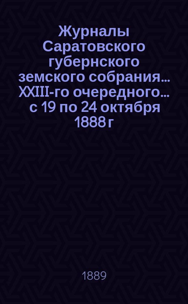 Журналы Саратовского губернского земского собрания ... XXIII-го очередного ... с 19 по 24 октября 1888 г. : XXIII-го очередного ... с 19 по 24 октября 1888 г. с докладами Управы и утвержденной сметой на 1889 год