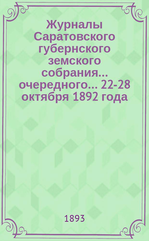 Журналы Саратовского губернского земского собрания ... очередного ... 22-28 октября 1892 года : очередного ... 22-28 октября 1892 года, смета и раскладка, утв. земским собранием на 1893 год, журналы чрезвычайного собрания 17-18 ноября 1892 г., 3 марта и 30 июля 1893 г. и доклады Управы