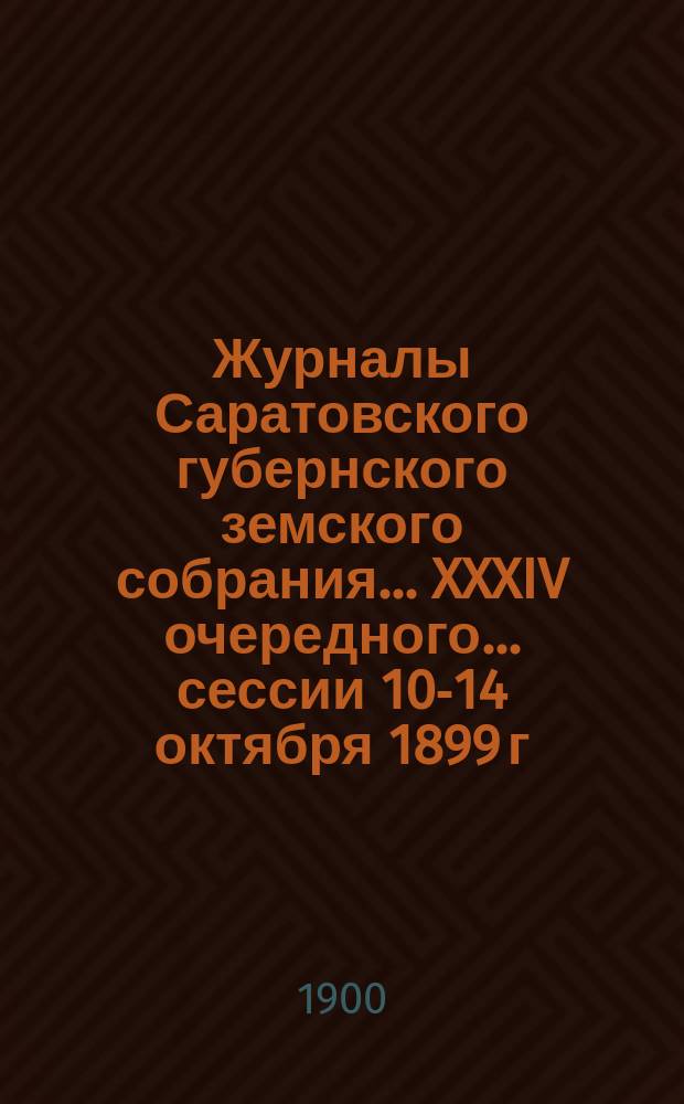 Журналы Саратовского губернского земского собрания ... XXXIV очередного ... сессии 10-14 октября 1899 г.