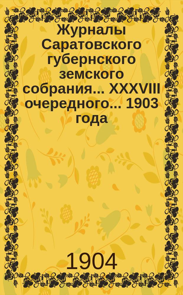 Журналы Саратовского губернского земского собрания ... XXXVIII очередного ... 1903 года : XXXVIII очередного ... 1903 года с утвержденной тем собранием сметой и раскладкой на 1904 год и доклады Саратовской уездной земской управы, а также и протоколы Комиссий