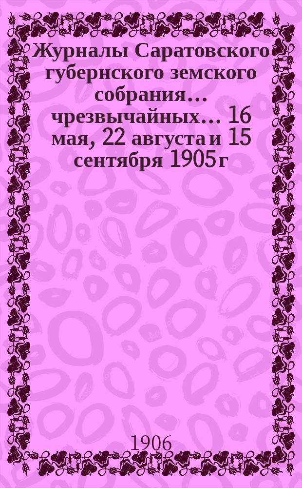 Журналы Саратовского губернского земского собрания ... чрезвычайных ... 16 мая, 22 августа и 15 сентября 1905 г. : чрезвычайных ... 16 мая, 22 августа и 15 сентября 1905 г. и доклады Управы этим собраниям