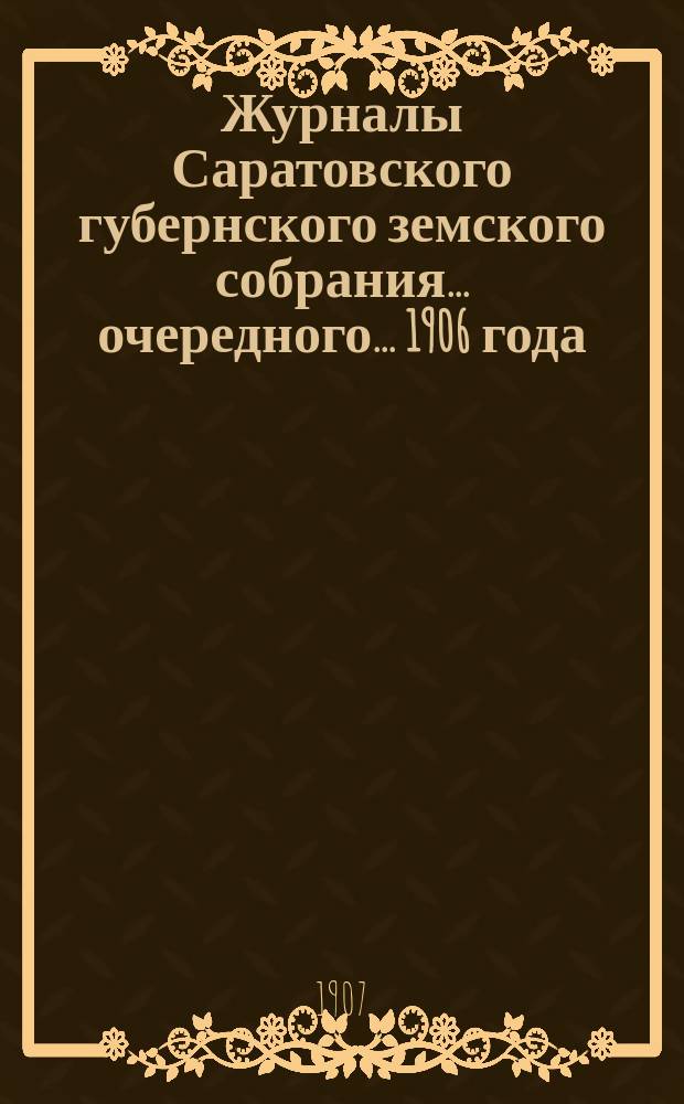 Журналы Саратовского губернского земского собрания ... очередного ... 1906 года : очередного ... 1906 года и утвержденная собранием приходо-расходная смета и раскладка на 1907 год